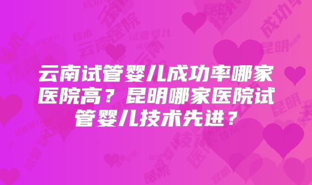 云南试管婴儿成功率哪家医院高？昆明哪家医院试管婴儿技术先进？