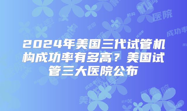 2024年美国三代试管机构成功率有多高？美国试管三大医院公布