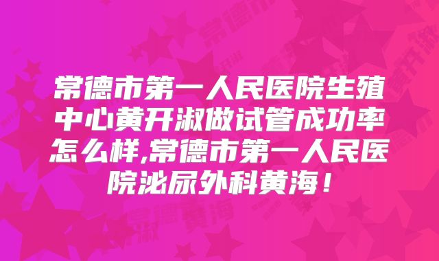 常德市第一人民医院生殖中心黄开淑做试管成功率怎么样,常德市第一人民医院泌尿外科黄海！