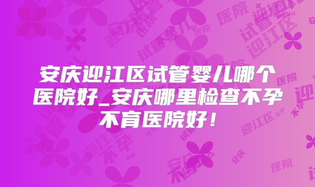 安庆迎江区试管婴儿哪个医院好_安庆哪里检查不孕不育医院好！