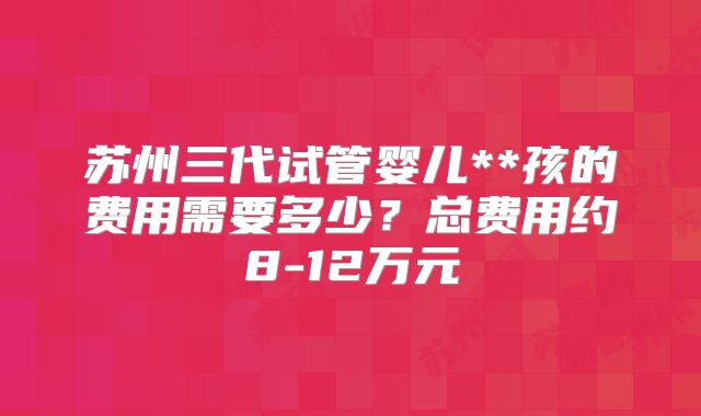 苏州三代试管婴儿**孩的费用需要多少？总费用约8-12万元