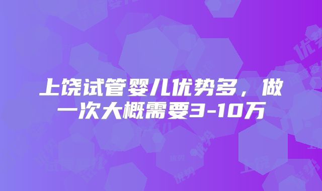 上饶试管婴儿优势多，做一次大概需要3-10万