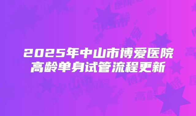 2025年中山市博爱医院高龄单身试管流程更新