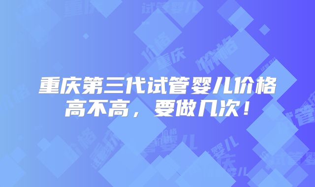 重庆第三代试管婴儿价格高不高,要做几次!