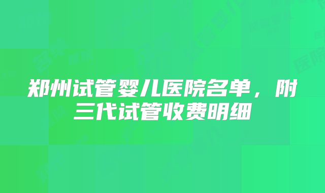 郑州试管婴儿医院名单，附三代试管收费明细