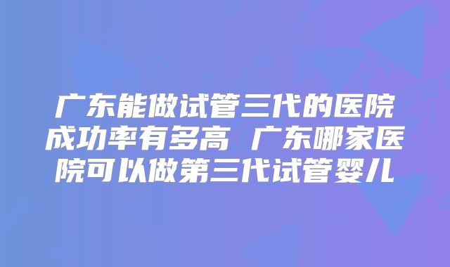广东能做试管三代的医院成功率有多高 广东哪家医院可以做第三代试管婴儿