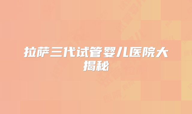 拉萨三代试管婴儿医院大揭秘