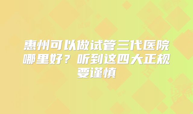 惠州可以做试管三代医院哪里好？听到这四大正规要谨慎