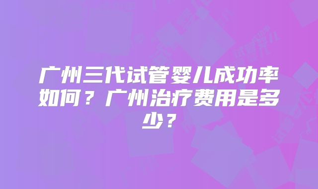 广州三代试管婴儿成功率如何？广州治疗费用是多少？