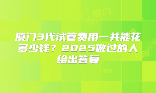 厦门3代试管费用一共能花多少钱？2025做过的人给出答复