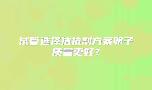 试管选择拮抗剂方案卵子质量更好？