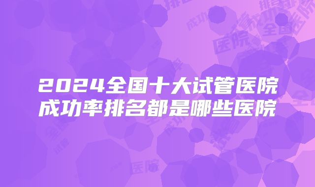 2024全国十大试管医院成功率排名都是哪些医院