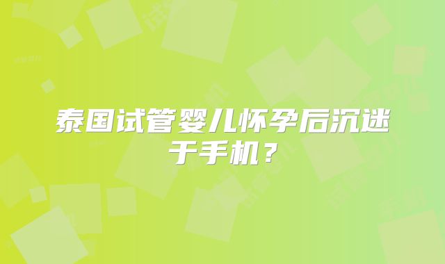 泰国试管婴儿怀孕后沉迷于手机？