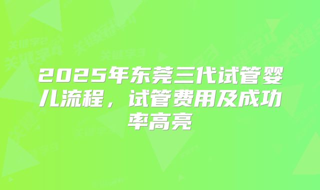 2025年东莞三代试管婴儿流程，试管费用及成功率高亮