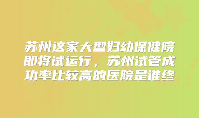苏州这家大型妇幼保健院即将试运行,苏州试管成功率比较高的医院是谁终