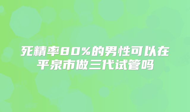 死精率80%的男性可以在平泉市做三代试管吗