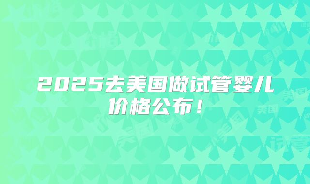 2025去美国做试管婴儿价格公布！