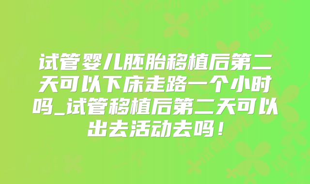 试管婴儿胚胎移植后第二天可以下床走路一个小时吗_试管移植后第二天可以出去活动去吗！