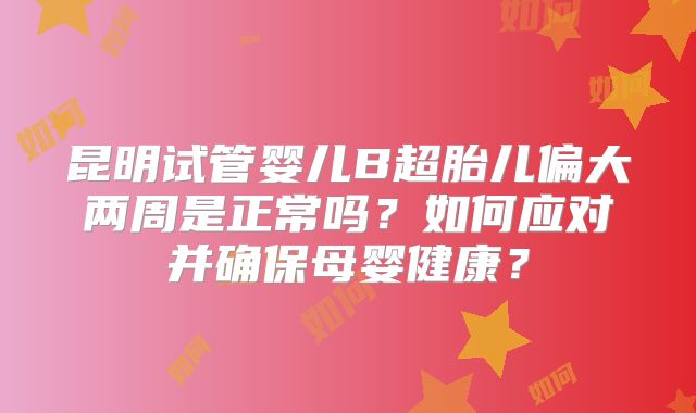 昆明试管婴儿B超胎儿偏大两周是正常吗？如何应对并确保母婴健康？