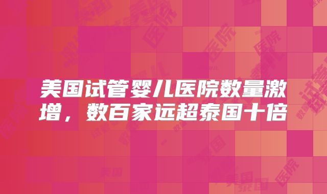 美国试管婴儿医院数量激增,数百家远超泰国十倍