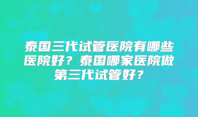 泰国三代试管医院有哪些医院好？泰国哪家医院做第三代试管好？