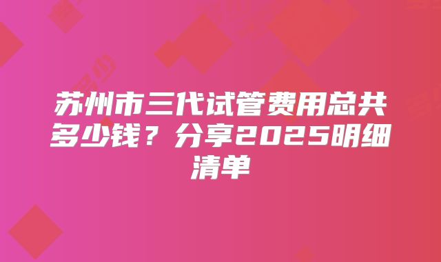 苏州市三代试管费用总共多少钱?分享2025明细清单