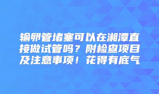 输卵管堵塞可以在湘潭直接做试管吗？附检查项目及注意事项！花得有底气