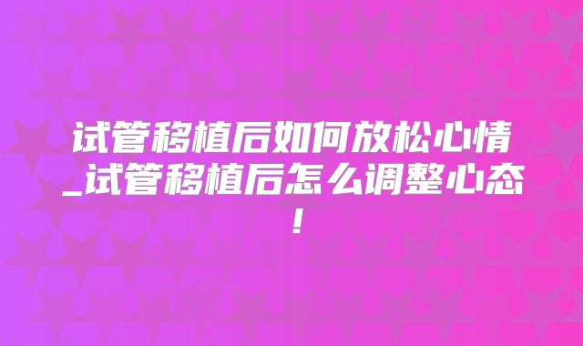 试管移植后如何放松心情_试管移植后怎么调整心态！