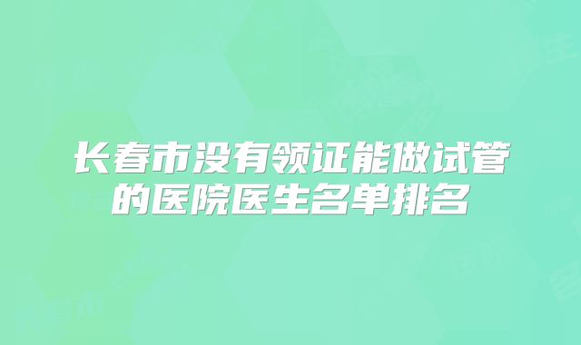 长春市没有领证能做试管的医院医生名单排名