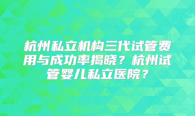 杭州私立机构三代试管费用与成功率揭晓？杭州试管婴儿私立医院？