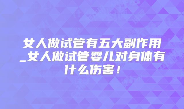 女人做试管有五大副作用_女人做试管婴儿对身体有什么伤害！
