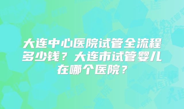 大连中心医院试管全流程多少钱？大连市试管婴儿在哪个医院？