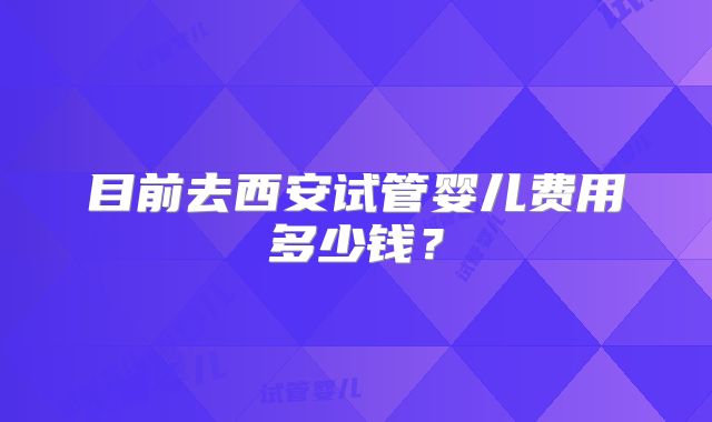 目前去西安试管婴儿费用多少钱？