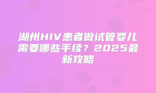 湖州HIV患者做试管婴儿需要哪些手续？2025最新攻略