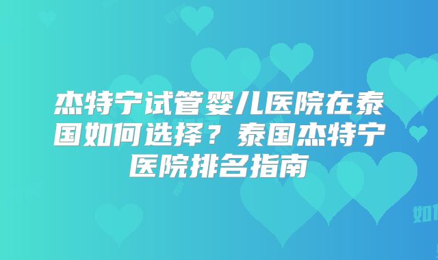 杰特宁试管婴儿医院在泰国如何选择？泰国杰特宁医院排名指南