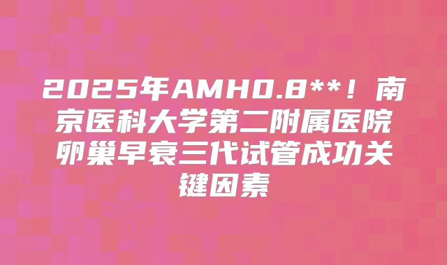 2025年AMH0.8**！南京医科大学第二附属医院卵巢早衰三代试管成功关键因素