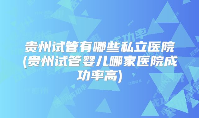 贵州试管有哪些私立医院(贵州试管婴儿哪家医院成功率高)
