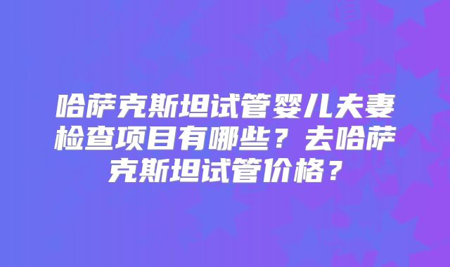 哈萨克斯坦试管婴儿夫妻检查项目有哪些？去哈萨克斯坦试管价格？