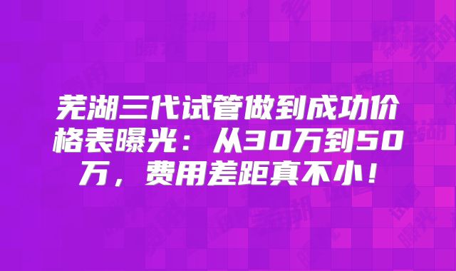 芜湖三代试管做到成功价格表曝光：从30万到50万，费用差距真不小！