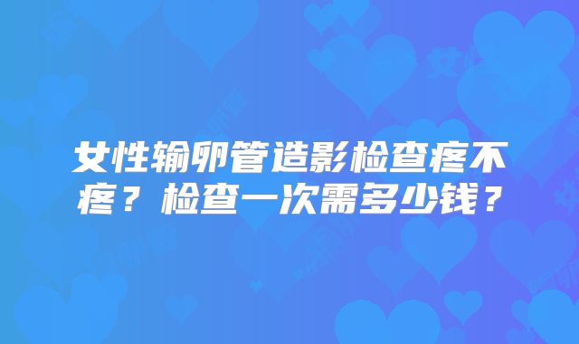 女性输卵管造影检查疼不疼？检查一次需多少钱？