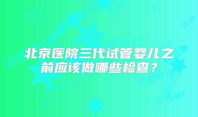 北京医院三代试管婴儿之前应该做哪些检查？