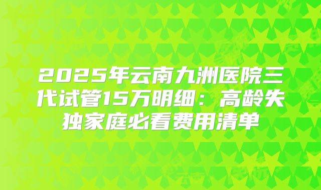 2025年云南九洲医院三代试管15万明细:高龄失独家庭必看费用清单