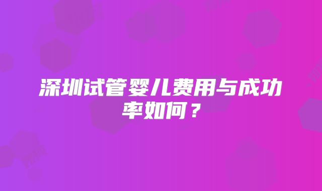 深圳试管婴儿费用与成功率如何？