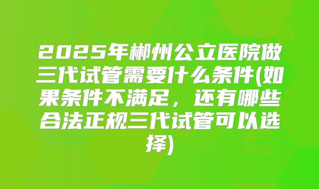 2025年郴州公立医院做三代试管需要什么条件(如果条件不满足，还有哪些合法正规三代试管可以选择)