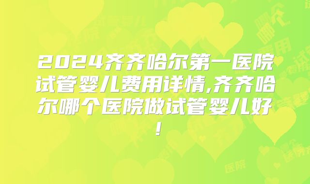 2024齐齐哈尔第一医院试管婴儿费用详情,齐齐哈尔哪个医院做试管婴儿好！