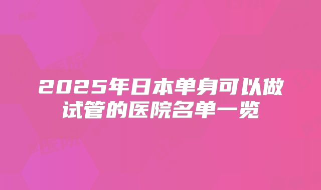2025年日本单身可以做试管的医院名单一览