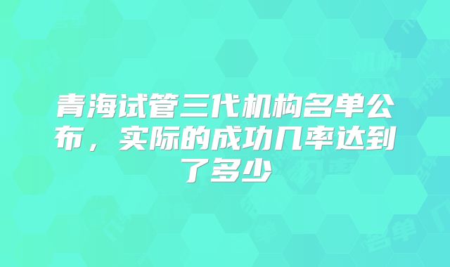 青海试管三代机构名单公布，实际的成功几率达到了多少