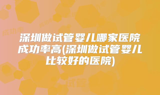 深圳做试管婴儿哪家医院成功率高(深圳做试管婴儿比较好的医院)
