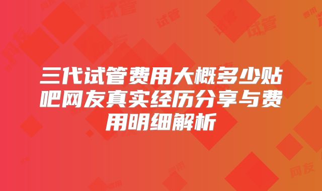 三代试管费用大概多少贴吧网友真实经历分享与费用明细解析