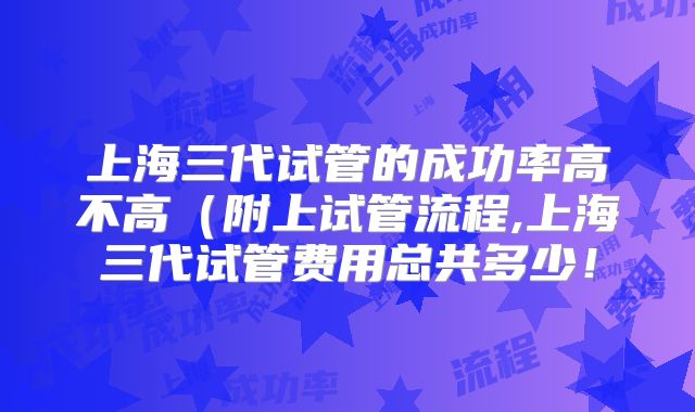 上海三代试管的成功率高不高（附上试管流程,上海三代试管费用总共多少！